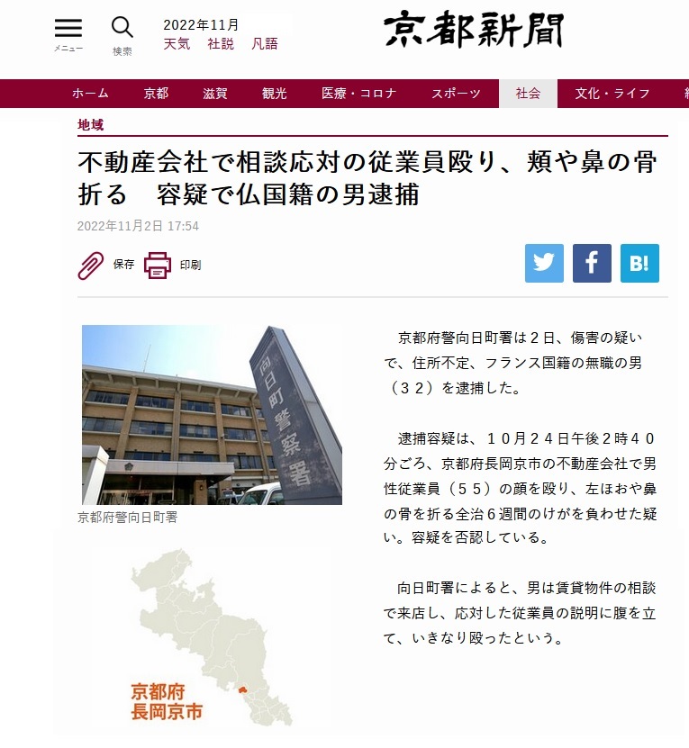 京都府警向日町署は2日、傷害の疑いで、 住所不定、フランス国籍の無職の男(32)を逮捕した。 逮捕容疑は、10月24日午後2時40分ごろ、 京都府長岡京市の不動産会社で男性従業員(55)の顔を殴り、左ほおや鼻の骨を折る全治6週間のけがを負わせた疑い。容疑を否認している。 向日町署によると、男は賃貸物件の相談で来店し、 応対した従業員の説明に腹を立て、いきなり殴ったという 京都府警向日町署は2日、傷害の疑いで、 住所不定、フランス国籍の無職の男(32)を逮捕した。 逮捕容疑は、10月24日午後2時40分ごろ、 京都府長岡京市の不動産会社で男性従業員(55)の顔を殴り、左ほおや鼻の骨を折る全治6週間のけがを負わせた疑い。容疑を否認している。 向日町署によると、男は賃貸物件の相談で来店し、 応対した従業員の説明に腹を立て、いきなり殴ったという